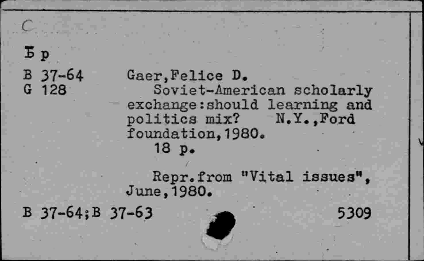 ﻿E p
B 37-64
G 128
Gaer,Felice D.
Soviet-American scholarly exchange: should, learning and politics mix? N.Y.,Ford foundation,1980.
18 p.
Repr.from "Vital issues", June,1980.
B 37-64;B
37-63
5309